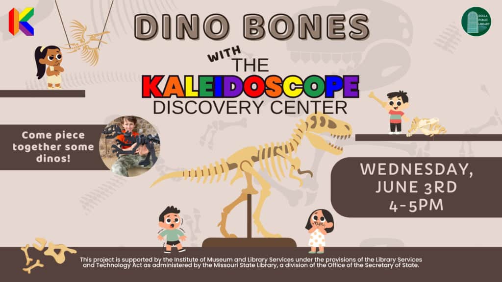 Dino Bones with the Kaleidoscope Discovery Center. Wednesday June 3rd from 4pm to 5pm. Come Piece together some dinos! This Project is supported by the institute of museum and library services under the provisions of the library and technology act as administered by the missouri state library, a division of the office of the secretary of state