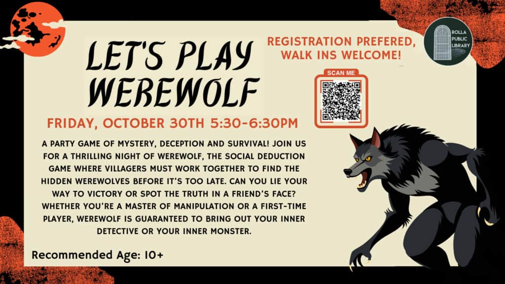 let's play werewolf. friday october 30th 5:30-6:30pm. A party game of mystery, deception, and survival! join us for a thrilling night of werewolf, the social deduction game where villagers must work together to find the hidden werewolves before its too late. can  you lie you way to victory or spot the truth in a friend's face? whether you're a master of manipulation or a first time player werewolf is guaranteed to bring out your inner detective or inner monster. Registration prefered walk ins welcome. Recommended age: 10+