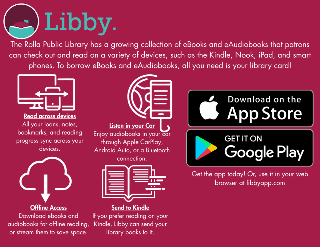 Libby. The Rolla Public Library has a growing collectionof e-books and eaudiobooks that patrons can check out and read on a variety of devices, such as the kindle. nook, ipad, and smart phones. to borrow ebooks and eaudiobooks, all you need is your library card. Read across devices. All your loans, notes, bookmarks, and reading progress sync across your devices. Offline Access. Download ebooks and audiobooks for offline reading, or stream them to save space. Listen in your car. enjoy audiobooks in your car through apple carplay, andriod auto, or a bluetooth connection. Send to kindle. If you prefer reading on your kindle. Libby Can send your library books to it. Download on the app store. Get it on google play. Get the app today! or use it in your web browser at libbyapp.com