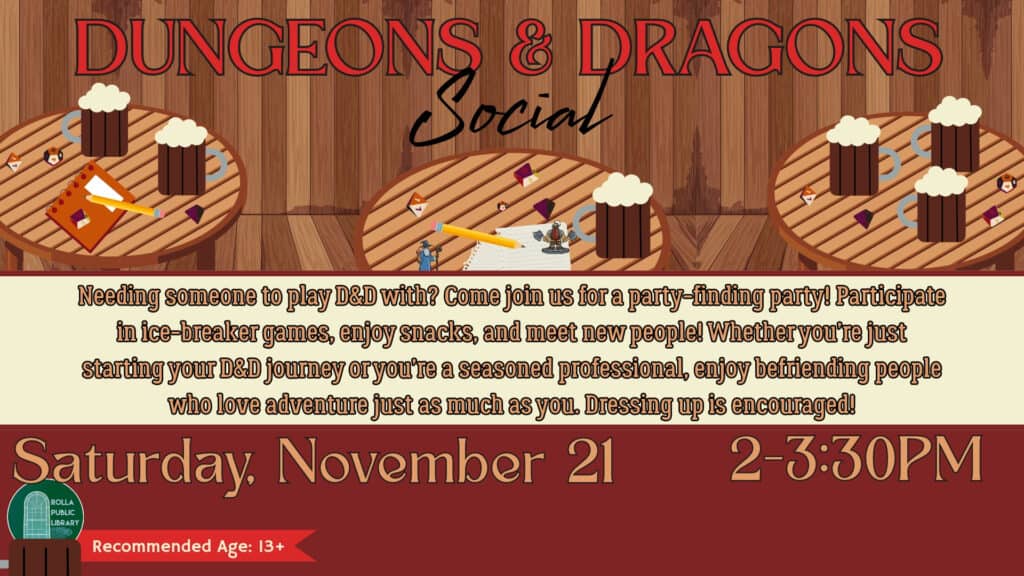 Dungeons and Dragons Social Saturday, November 21 from 2-3:30PM. Needing someone to play D&D with? Come join us for a party-finding party! Participate in ice-breaker games, enjoy snacks, and meet new people! Whether you’re just starting your D&D journey or you’re a seasoned professional, enjoy befriending people who love adventure just as much as you. Dressing up is encouraged!