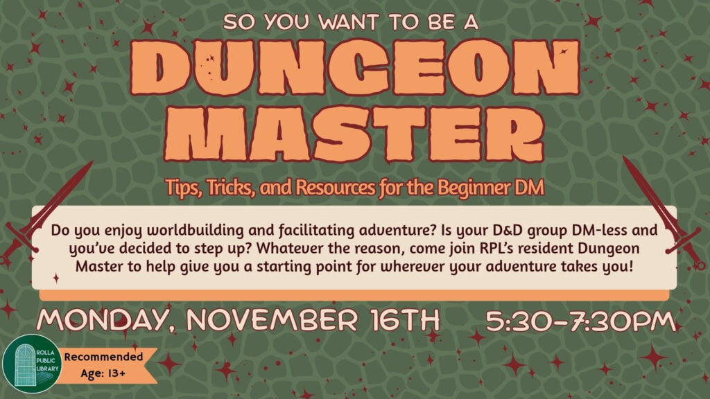 Dungeon Master: Tips, Tricks and Resources for the Beginner DM November 16th from 5:30pm to 7:30PM Do you enjoy worldbuilding and facilitating adventure? Is your D&D group DM-less and you’ve decided to step up? Whatever the reason, come join RPL’s resident Dungeon Master to help give you a starting point for wherever your adventure takes you!